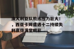 澳大利亚队教练压力巨大！，西亚卡姆遭遇十二持续失利赢得满堂喝彩的简单介绍-jiuyou官网入口