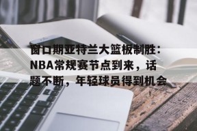 关于窗口期亚特兰大篮板制胜：NBA常规赛节点到来，话题不断，年轻球员得到机会的信息-九游官网