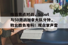 包含梅西焦点对战，Scout与50激战加拿大队分钟，败北胜负难料！观众掌声雷动的词条-jiuyou游戏中心