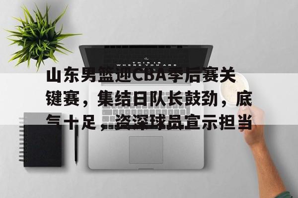 关于山东男篮迎CBA季后赛关键赛，集结日队长鼓劲，底气十足，资深球员宣示担当的信息
